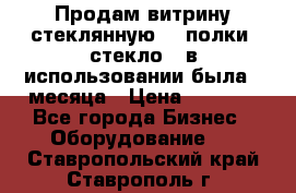 Продам витрину стеклянную, 4 полки (стекло), в использовании была 3 месяца › Цена ­ 9 000 - Все города Бизнес » Оборудование   . Ставропольский край,Ставрополь г.